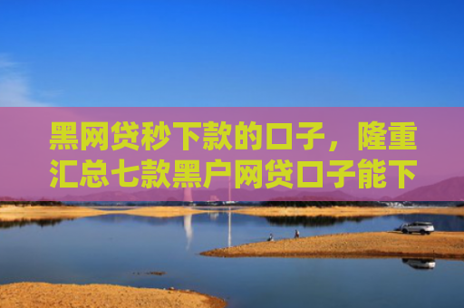 黑网贷秒下款的口子，隆重汇总七款黑户网贷口子能下款吗