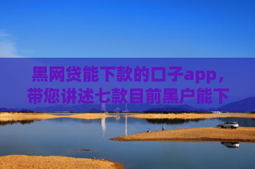 黑网贷能下款的口子app，带您讲述七款目前黑户能下款的网贷