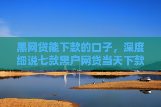 黑网贷能下款的口子，深度细说七款黑户网贷当天下款吗