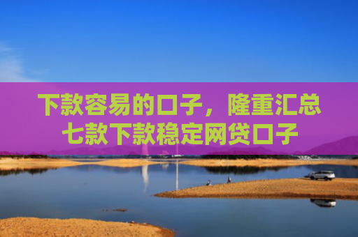 下款容易的口子，隆重汇总七款下款稳定网贷口子