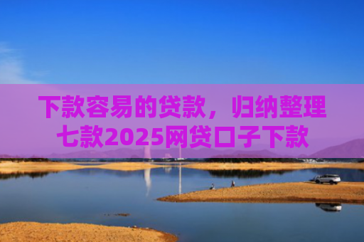 下款容易的贷款，归纳整理七款2025网贷口子下款