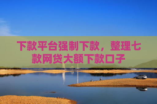 下款平台强制下款，整理七款网贷大额下款口子