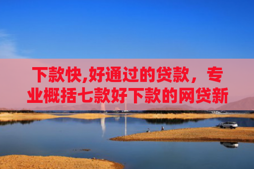 下款快,好通过的贷款，专业概括七款好下款的网贷新口子