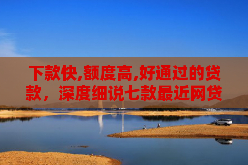 下款快,额度高,好通过的贷款，深度细说七款最近网贷容易下款的口子