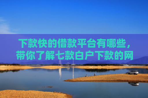 下款快的借款平台有哪些，带你了解七款白户下款的网贷口子
