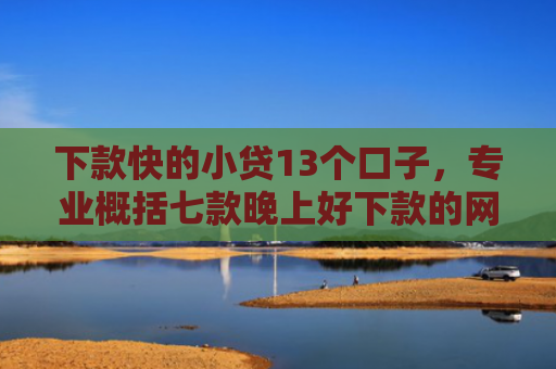 下款快的小贷13个口子，专业概括七款晚上好下款的网贷口子