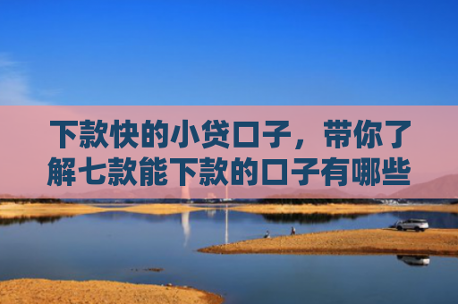 下款快的小贷口子，带你了解七款能下款的口子有哪些网贷