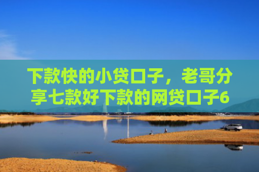 下款快的小贷口子，老哥分享七款好下款的网贷口子6w