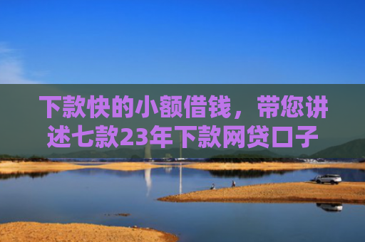 下款快的小额借钱，带您讲述七款23年下款网贷口子