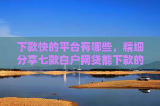 下款快的平台有哪些，精细分享七款白户网贷能下款的口子
