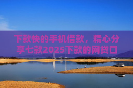 下款快的手机借款，精心分享七款2025下款的网贷口子