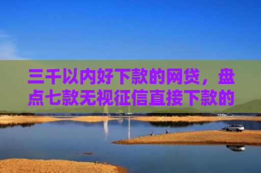 三千以内好下款的网贷，盘点七款无视征信直接下款的平台