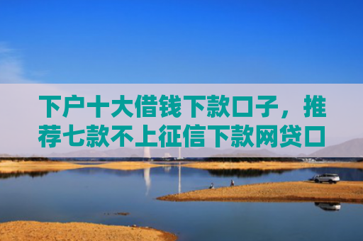 下户十大借钱下款口子，推荐七款不上征信下款网贷口子