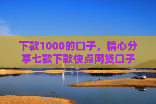 下款1000的口子，精心分享七款下款快点网贷口子