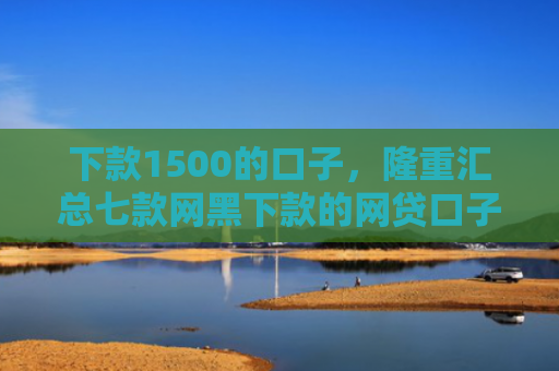 下款1500的口子，隆重汇总七款网黑下款的网贷口子