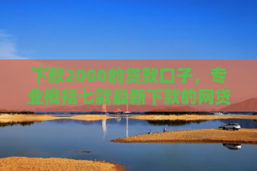 下款2000的贷款口子，专业概括七款最新下款的网贷口子