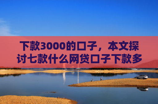 下款3000的口子，本文探讨七款什么网贷口子下款多