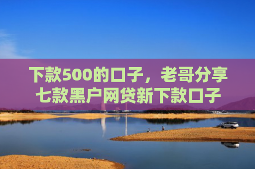 下款500的口子，老哥分享七款黑户网贷新下款口子