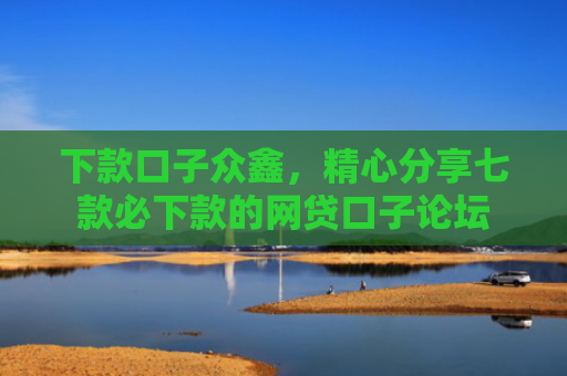 下款口子众鑫，精心分享七款必下款的网贷口子论坛
