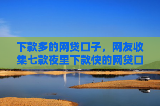 下款多的网贷口子，网友收集七款夜里下款快的网贷口子