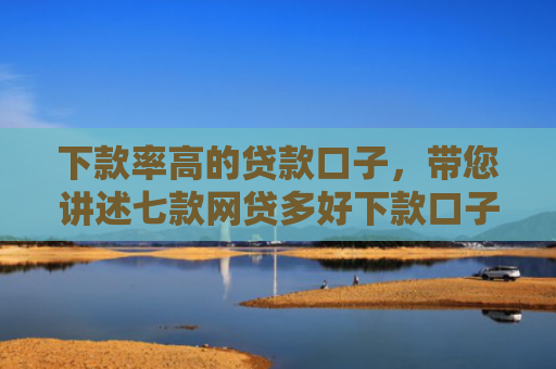 下款率高的贷款口子，带您讲述七款网贷多好下款口子