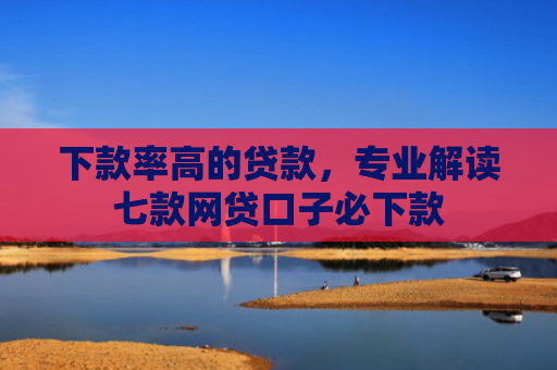下款率高的贷款，专业解读七款网贷口子必下款