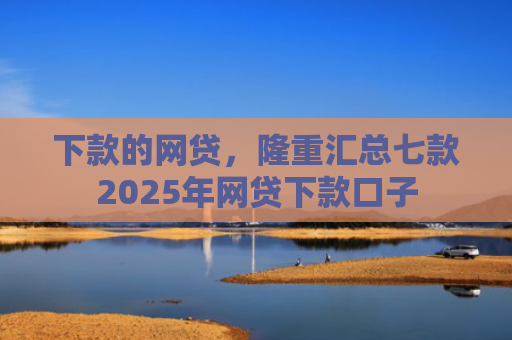 下款的网贷，隆重汇总七款2025年网贷下款口子