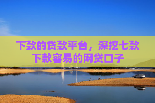 下款的贷款平台，深挖七款下款容易的网贷口子