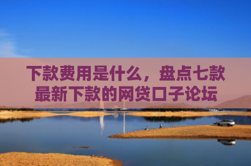 下款费用是什么，盘点七款最新下款的网贷口子论坛