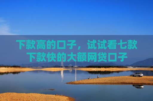 下款高的口子，试试看七款下款快的大额网贷口子