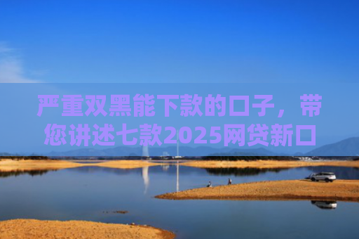 严重双黑能下款的口子，带您讲述七款2025网贷新口子下款