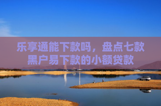 乐享通能下款吗，盘点七款黑户易下款的小额贷款