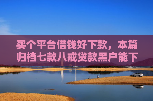 买个平台借钱好下款，本篇归档七款八戒贷款黑户能下款吗