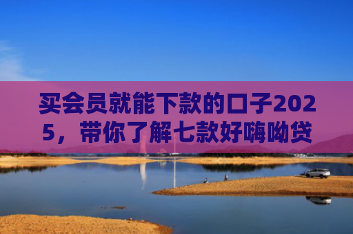 买会员就能下款的口子2025，带你了解七款好嗨呦贷款黑户能下款吗