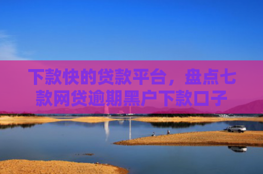 下款快的贷款平台，盘点七款网贷逾期黑户下款口子