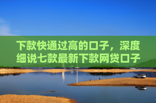 下款快通过高的口子，深度细说七款最新下款网贷口子