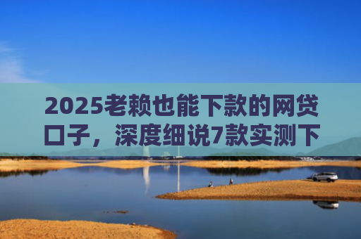 2025老赖也能下款的网贷口子，深度细说7款实测下款的网贷口子