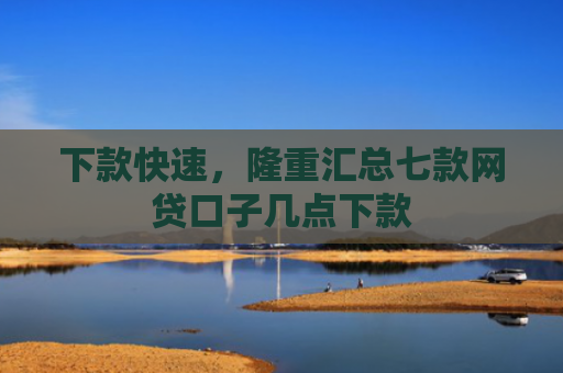 下款快速，隆重汇总七款网贷口子几点下款