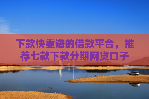 下款快靠谱的借款平台，推荐七款下款分期网贷口子