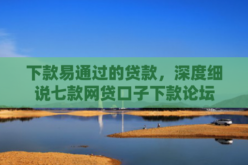 下款易通过的贷款，深度细说七款网贷口子下款论坛