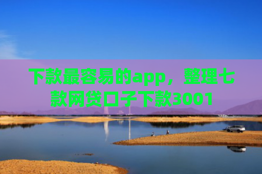 下款最容易的app，整理七款网贷口子下款3001