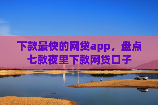 下款最快的网贷app，盘点七款夜里下款网贷口子