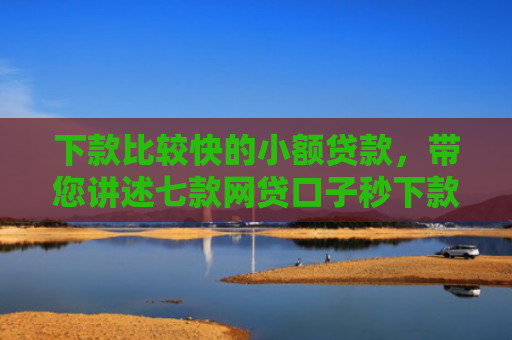 下款比较快的小额贷款，带您讲述七款网贷口子秒下款的