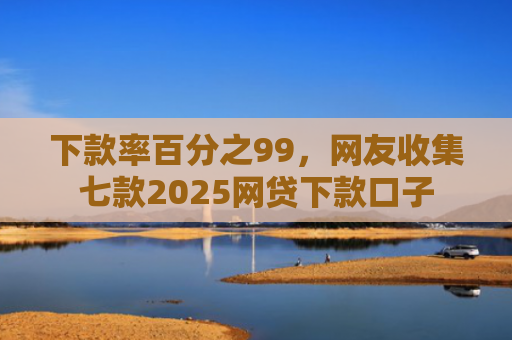 下款率百分之99，网友收集七款2025网贷下款口子