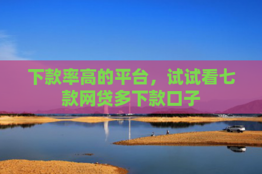 下款率高的平台，试试看七款网贷多下款口子