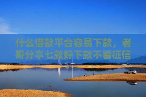 什么借款平台容易下款，老哥分享七款好下款不看征信的贷款