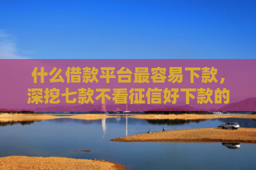 什么借款平台最容易下款，深挖七款不看征信好下款的贷款