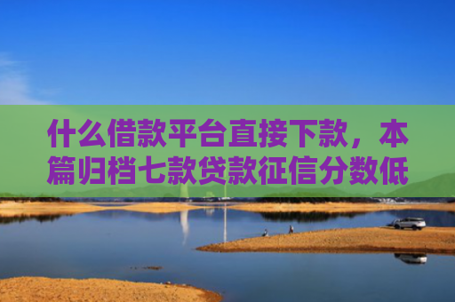 什么借款平台直接下款，本篇归档七款贷款征信分数低能下款吗
