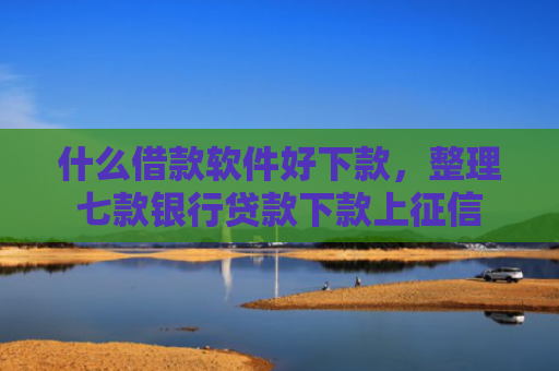 什么借款软件好下款，整理七款银行贷款下款上征信