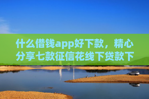 什么借钱app好下款，精心分享七款征信花线下贷款下款多久